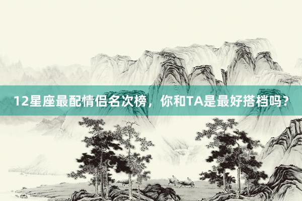 12星座最配情侣名次榜，你和TA是最好搭档吗？