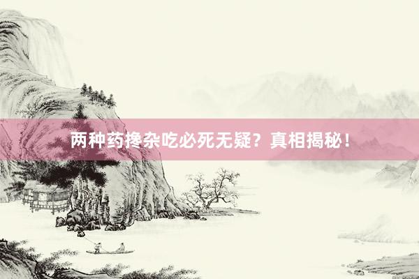 两种药搀杂吃必死无疑？真相揭秘！
